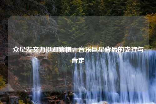 众星发文力挺邓紫棋，音乐巨星背后的支持与肯定