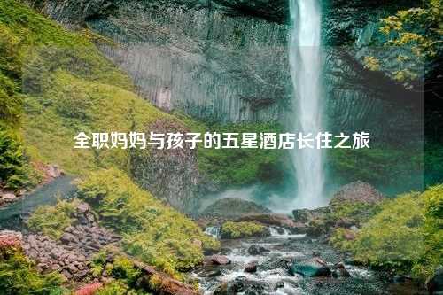 全职妈妈与孩子的五星酒店长住之旅