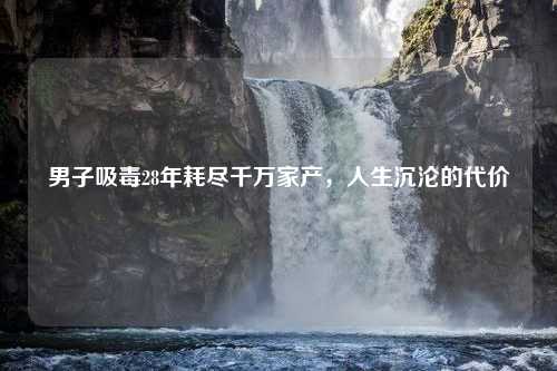 男子吸毒28年耗尽千万家产,人生沉沦的代价 男子吸毒28年耗尽千万家产,人生沉沦的代价